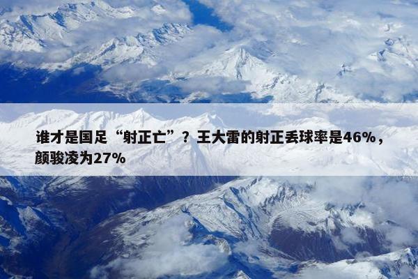 谁才是国足“射正亡”？王大雷的射正丢球率是46%，颜骏凌为27%