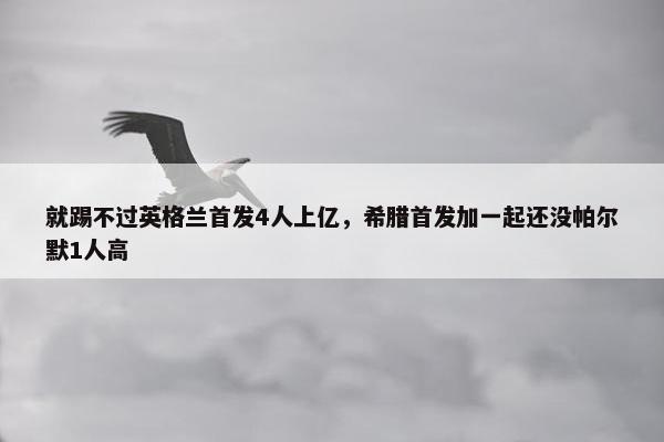 就踢不过英格兰首发4人上亿，希腊首发加一起还没帕尔默1人高