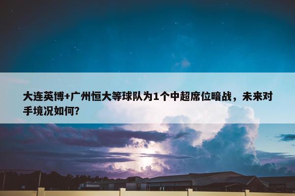 大连英博+广州恒大等球队为1个中超席位暗战，未来对手境况如何？