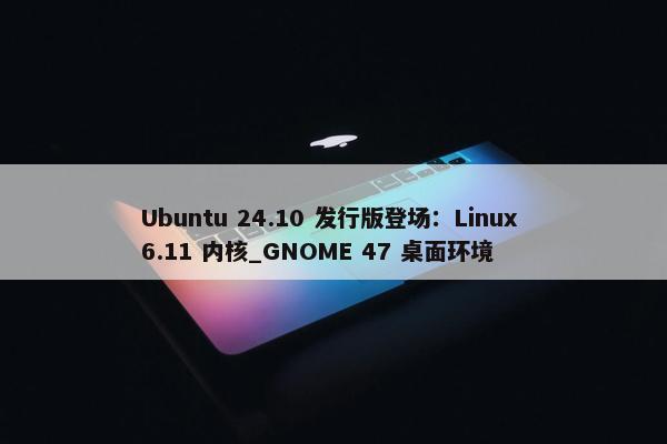 Ubuntu 24.10 发行版登场：Linux 6.11 内核_GNOME 47 桌面环境