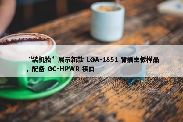 “装机猿”展示新款 LGA-1851 背插主板样品，配备 GC-HPWR 接口