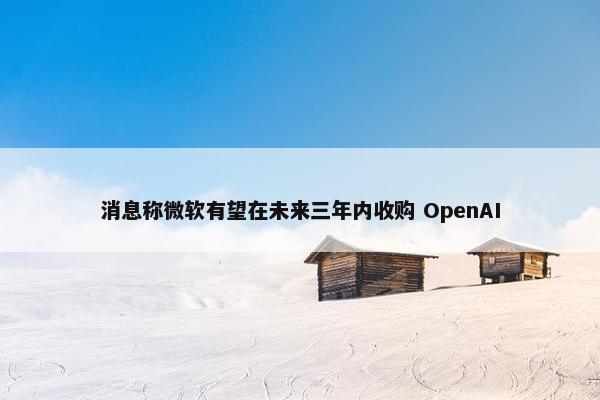 消息称微软有望在未来三年内收购 OpenAI