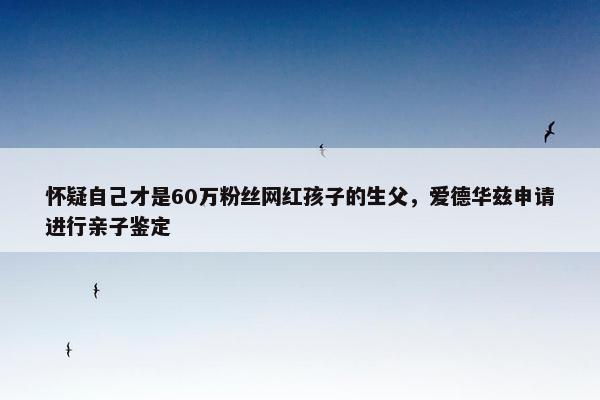 怀疑自己才是60万粉丝网红孩子的生父，爱德华兹申请进行亲子鉴定