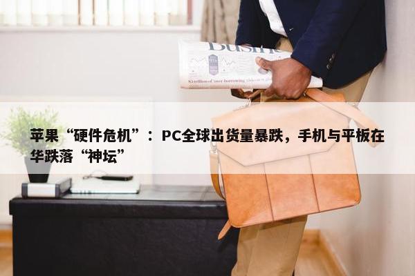 苹果“硬件危机”：PC全球出货量暴跌，手机与平板在华跌落“神坛”