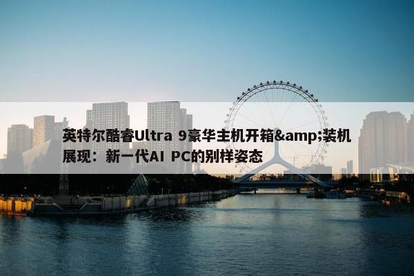 英特尔酷睿Ultra 9豪华主机开箱&装机展现：新一代AI PC的别样姿态