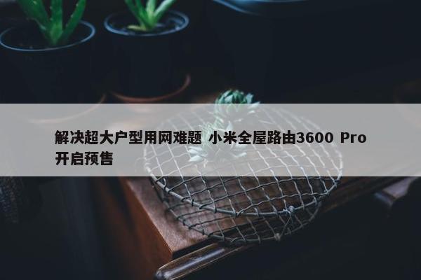 解决超大户型用网难题 小米全屋路由3600 Pro开启预售