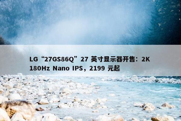 LG“27GS86Q”27 英寸显示器开售：2K 180Hz Nano IPS，2199 元起