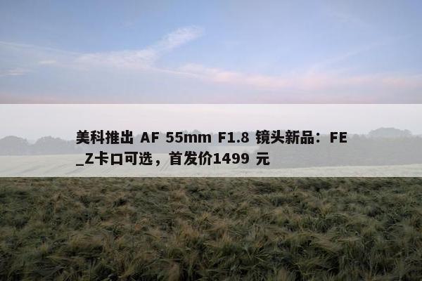 美科推出 AF 55mm F1.8 镜头新品：FE_Z卡口可选，首发价1499 元