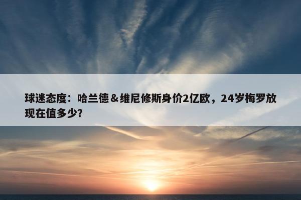 球迷态度：哈兰德＆维尼修斯身价2亿欧，24岁梅罗放现在值多少？