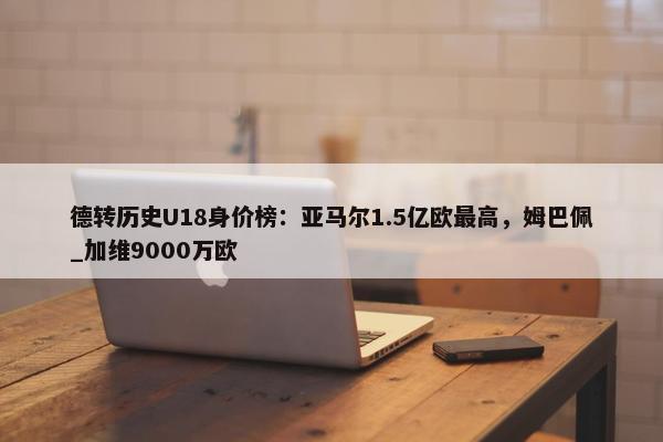 德转历史U18身价榜：亚马尔1.5亿欧最高，姆巴佩_加维9000万欧