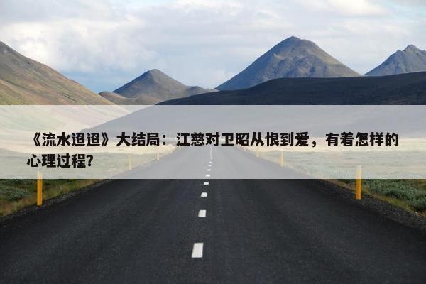 《流水迢迢》大结局：江慈对卫昭从恨到爱，有着怎样的心理过程？