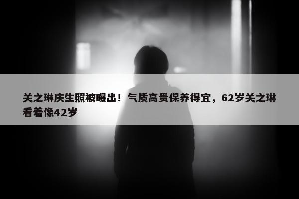 关之琳庆生照被曝出！气质高贵保养得宜，62岁关之琳看着像42岁