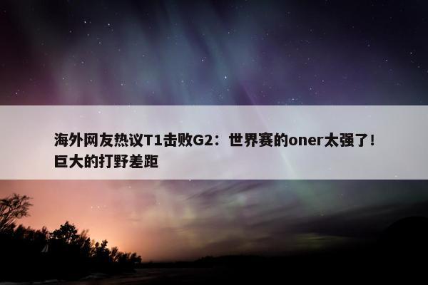 海外网友热议T1击败G2：世界赛的oner太强了！巨大的打野差距