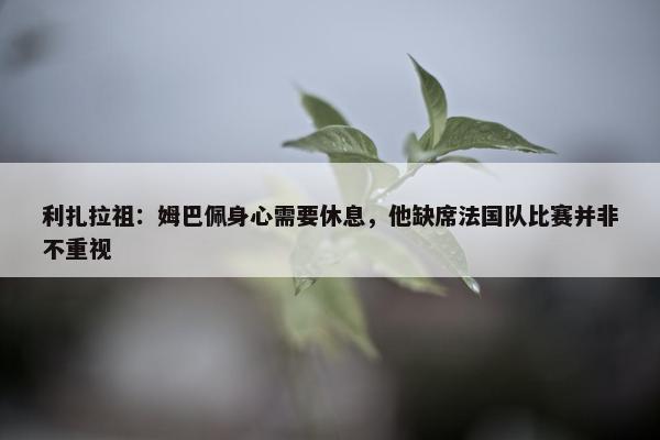 利扎拉祖：姆巴佩身心需要休息，他缺席法国队比赛并非不重视