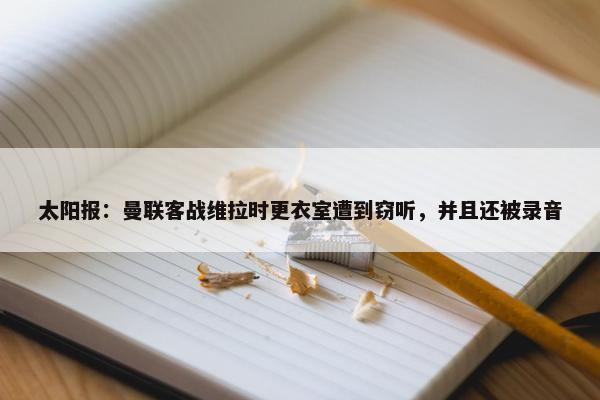 太阳报：曼联客战维拉时更衣室遭到窃听，并且还被录音