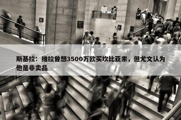 斯基拉：维拉曾想3500万欧买坎比亚索，但尤文认为他是非卖品