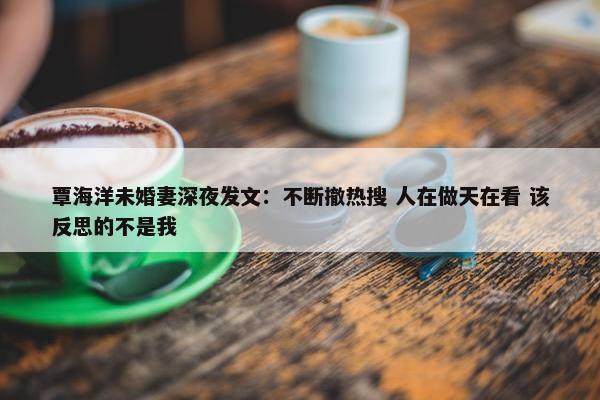 覃海洋未婚妻深夜发文：不断撤热搜 人在做天在看 该反思的不是我