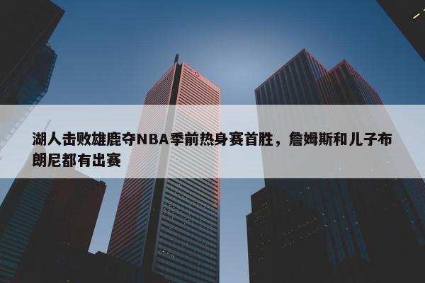 湖人击败雄鹿夺NBA季前热身赛首胜，詹姆斯和儿子布朗尼都有出赛