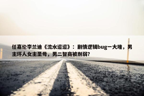 任嘉伦李兰迪《流水迢迢》：剧情逻辑bug一大堆，男主坏人女主圣母，男二智商被削弱？