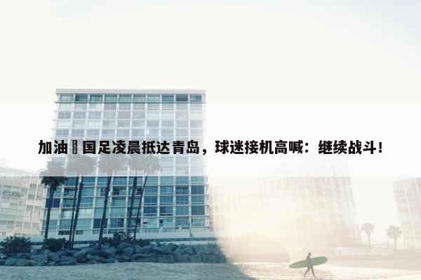 加油✊国足凌晨抵达青岛，球迷接机高喊：继续战斗！