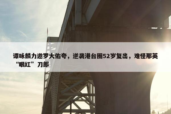 谭咏麟力邀罗大佑夸，逆袭港台圈52岁复出，难怪那英“眼红”刀郎