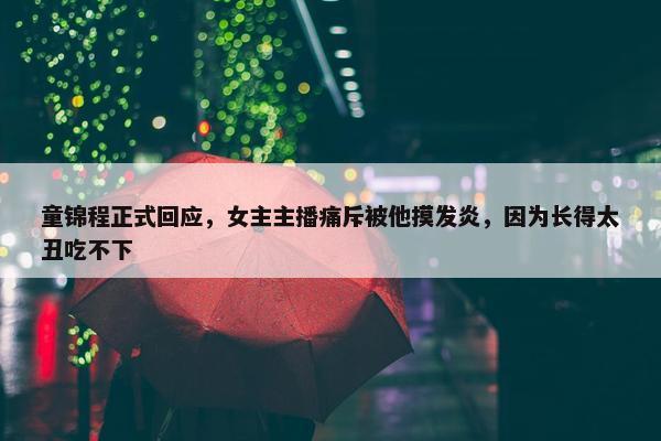 童锦程正式回应，女主主播痛斥被他摸发炎，因为长得太丑吃不下