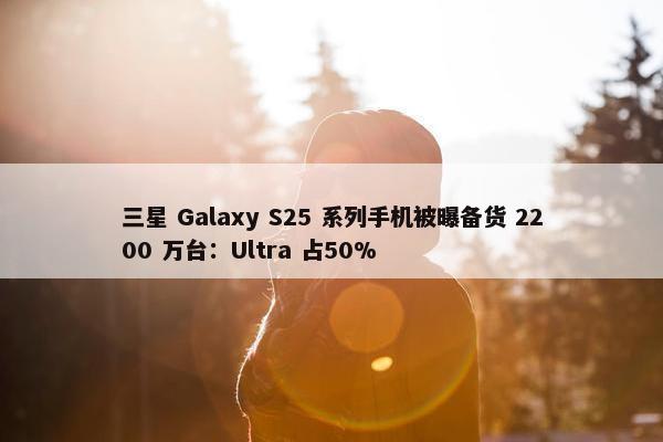 三星 Galaxy S25 系列手机被曝备货 2200 万台：Ultra 占50%