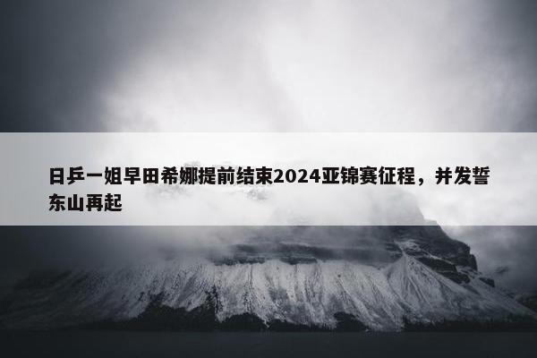 日乒一姐早田希娜提前结束2024亚锦赛征程，并发誓东山再起