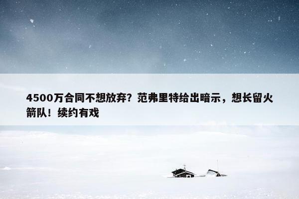 4500万合同不想放弃？范弗里特给出暗示，想长留火箭队！续约有戏