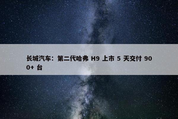 长城汽车：第二代哈弗 H9 上市 5 天交付 900+ 台