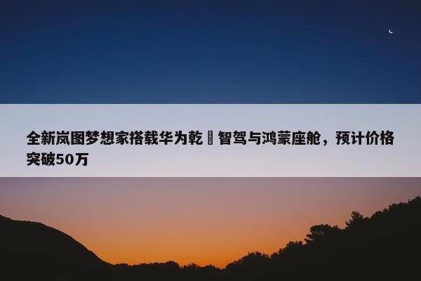 全新岚图梦想家搭载华为乾崑智驾与鸿蒙座舱，预计价格突破50万