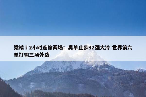 梁靖崑2小时连输两场：男单止步32强大冷 世界第六单打输三场外战