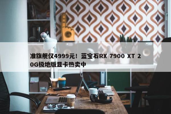 准旗舰仅4999元！蓝宝石RX 7900 XT 20G极地版显卡热卖中