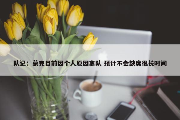 队记：蒙克目前因个人原因离队 预计不会缺席很长时间