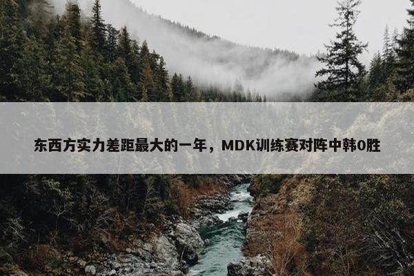 东西方实力差距最大的一年，MDK训练赛对阵中韩0胜