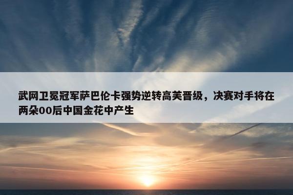 武网卫冕冠军萨巴伦卡强势逆转高芙晋级，决赛对手将在两朵00后中国金花中产生