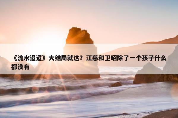 《流水迢迢》大结局就这？江慈和卫昭除了一个孩子什么都没有