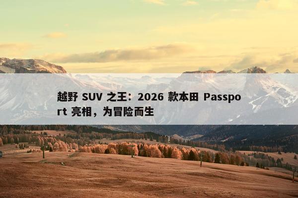 越野 SUV 之王：2026 款本田 Passport 亮相，为冒险而生