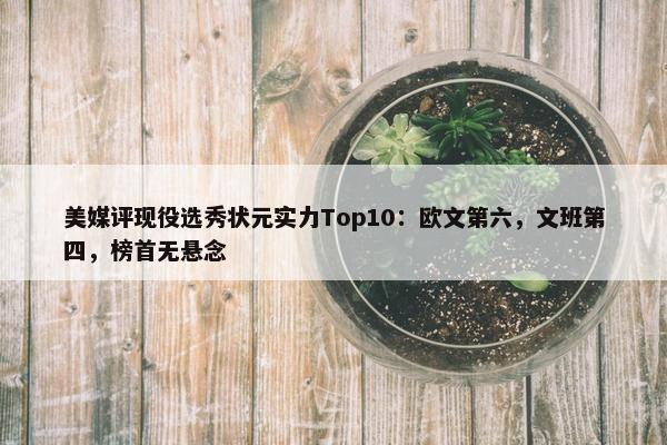 美媒评现役选秀状元实力Top10：欧文第六，文班第四，榜首无悬念