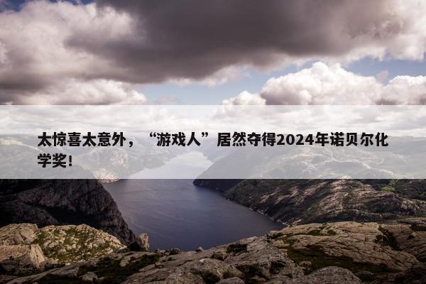 太惊喜太意外，“游戏人”居然夺得2024年诺贝尔化学奖！