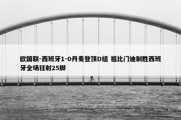 欧国联-西班牙1-0丹麦登顶D组 祖比门迪制胜西班牙全场狂射25脚