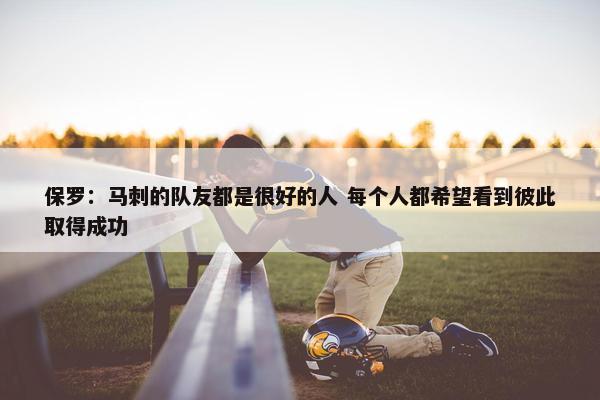 保罗：马刺的队友都是很好的人 每个人都希望看到彼此取得成功