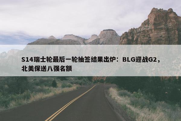 S14瑞士轮最后一轮抽签结果出炉：BLG迎战G2，北美保送八强名额