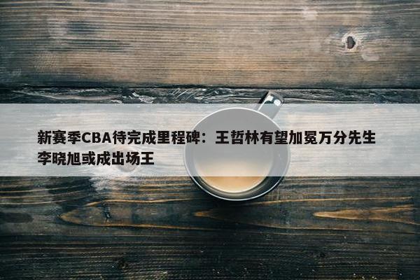 新赛季CBA待完成里程碑：王哲林有望加冕万分先生 李晓旭或成出场王