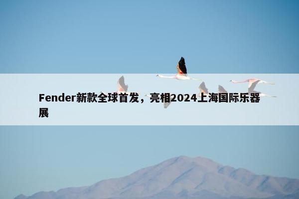 Fender新款全球首发，亮相2024上海国际乐器展