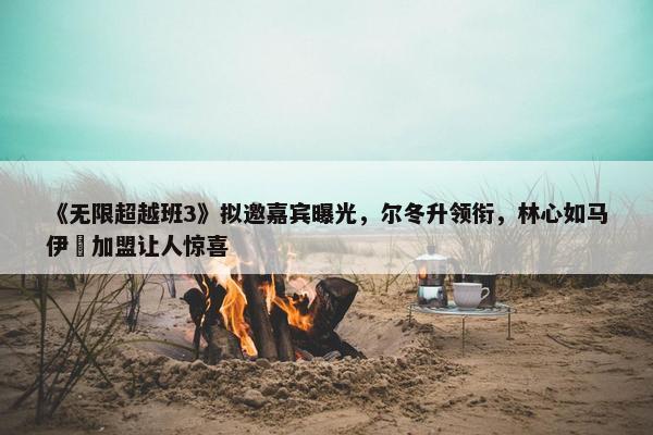 《无限超越班3》拟邀嘉宾曝光，尔冬升领衔，林心如马伊琍加盟让人惊喜