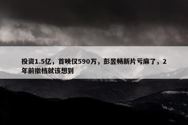 投资1.5亿，首映仅590万，彭昱畅新片亏麻了，2年前撤档就该想到