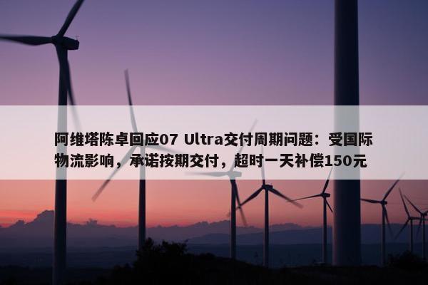 阿维塔陈卓回应07 Ultra交付周期问题：受国际物流影响，承诺按期交付，超时一天补偿150元