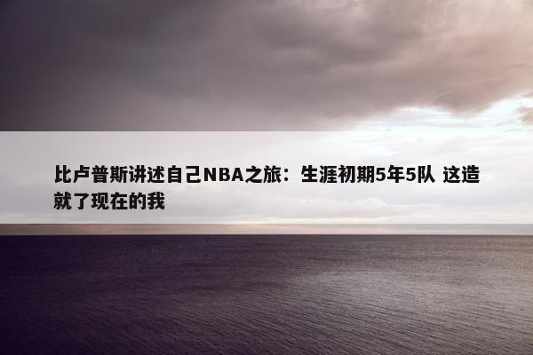 比卢普斯讲述自己NBA之旅：生涯初期5年5队 这造就了现在的我