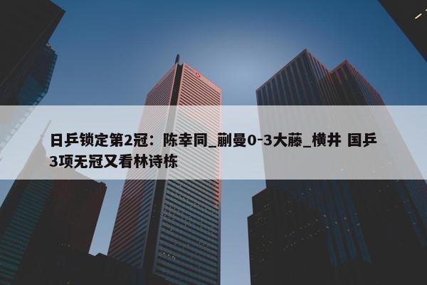 日乒锁定第2冠：陈幸同_蒯曼0-3大藤_横井 国乒3项无冠又看林诗栋